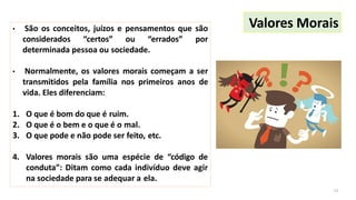 • São os conceitos, juízos e pensamentos que são
considerados “certos” ou “errados” por
determinada pessoa ou sociedade.
• Normalmente, os valores morais começam a ser
transmitidos pela família nos primeiros anos de
vida. Eles diferenciam:
1. O que é bom do que é ruim.
2. O que é o bem e o que é o mal.
3. O que pode e não pode ser feito, etc.
4. Valores morais são uma espécie de “código de
conduta”: Ditam como cada indivíduo deve agir
na sociedade para se adequar a ela.
Valores Morais
12
 