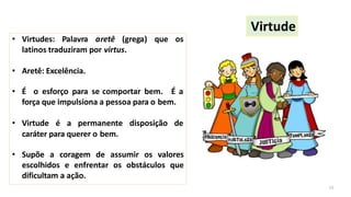 • Virtudes: Palavra aretê (grega) que os
latinos traduziram por virtus.
• Aretê: Excelência.
• É o esforço para se comportar bem. É a
força que impulsiona a pessoa para o bem.
• Virtude é a permanente disposição de
caráter para querer o bem.
• Supõe a coragem de assumir os valores
escolhidos e enfrentar os obstáculos que
dificultam a ação.
Virtude
13
 