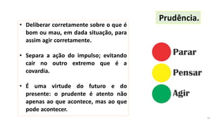 • Deliberar corretamente sobre o que é
bom ou mau, em dada situação, para
assim agir corretamente.
• Separa a ação do impulso; evitando
cair no outro extremo que é a
covardia.
• É uma virtude do futuro e do
presente: o prudente é atento não
apenas ao que acontece, mas ao que
pode acontecer.
Prudência.
14
 