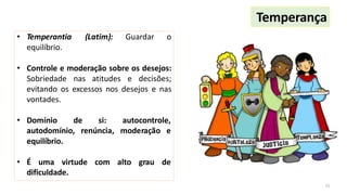 Temperança
15
• Temperantia (Latim): Guardar o
equilíbrio.
• Controle e moderação sobre os desejos:
Sobriedade nas atitudes e decisões;
evitando os excessos nos desejos e nas
vontades.
• Domínio de si: autocontrole,
autodomínio, renúncia, moderação e
equilíbrio.
• É uma virtude com alto grau de
dificuldade.
 