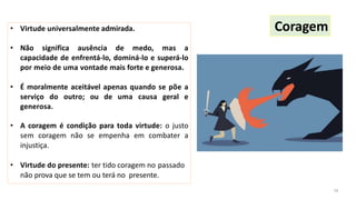 • Virtude universalmente admirada.
• Não significa ausência de medo, mas a
capacidade de enfrentá-lo, dominá-lo e superá-lo
por meio de uma vontade mais forte e generosa.
• É moralmente aceitável apenas quando se põe a
serviço do outro; ou de uma causa geral e
generosa.
• A coragem é condição para toda virtude: o justo
sem coragem não se empenha em combater a
injustiça.
• Virtude do presente: ter tido coragem no passado
não prova que se tem ou terá no presente.
Coragem
16
 