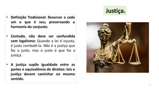 • Definição Tradicional: Reservar a cada
um o que é seu; preservando a
harmonia do conjunto.
• Contudo, não deve ser confundida
com legalismo: Quando a lei é injusta,
é justo combatê-la. Não é a justiça que
faz o justo, mas o justo é que faz a
justiça.
• A justiça supõe igualdade entre as
partes e equivalência de direitos: leis e
justiça devem caminhar no mesmo
sentido.
Justiça.
17
 