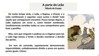 Há muito tempo atrás, o Leão, a Raposa, o Chacal, e o
Lobo combinaram o seguinte: caçar juntos e dividir tudo
aquilo que conseguissem encontrar. Pouco tempo depois, o
Lobo capturou um cervo e, como haviam combinado,
imediatamente convidou todos os seus companheiros para
fazer a partilha.
Mas, sem que ninguém o pedisse ou o elegesse para tal,
o Leão logo tomou a frente e decidiu coordenar a divisão
das partes.
Em tom de comando, supostamente demonstrando
imparcialidade, cuidadosamente dividiu a presa em quatro
partes iguais. Edisse:
A parte do Leão
Fábula de Esopo
3
 
