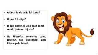 • A Decisão do Leão foi justa?
• O que é Justiça?
• O que classifica uma ação como
sendo justa ou injusta?
• Na Filosofia, conceitos
JUSTIÇA são abordados
como
pela
Ética e pela Moral.
5
 