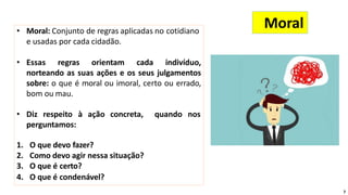 • Moral: Conjunto de regras aplicadas no cotidiano
e usadas por cada cidadão.
• Essas regras orientam cada indivíduo,
norteando as suas ações e os seus julgamentos
sobre: o que é moral ou imoral, certo ou errado,
bom ou mau.
• Diz respeito à ação concreta, quando nos
perguntamos:
1. O que devo fazer?
2. Como devo agir nessa situação?
3. O que é certo?
4. O que é condenável?
Moral
7
 