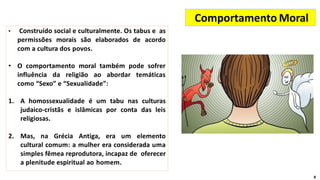 • Construído social e culturalmente. Os tabus e as
permissões morais são elaborados de acordo
com a cultura dos povos.
• O comportamento moral também pode sofrer
influência da religião ao abordar temáticas
como “Sexo” e “Sexualidade”:
1. A homossexualidade é um tabu nas culturas
judaico-cristãs e islâmicas por conta das leis
religiosas.
2. Mas, na Grécia Antiga, era um elemento
cultural comum: a mulher era considerada uma
simples fêmea reprodutora, incapaz de oferecer
a plenitude espiritual ao homem.
Comportamento Moral
8
 