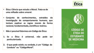 • Ética: Ciência que estuda a Moral. Trata-se de
uma reflexão sobre amoral.
• Conjunto de conhecimentos, extraídos da
investigação do comportamento humano, que
tentam explicar as regras morais de forma
racional, fundamentada,científicae teórica.
• Não é possívelfalarmos em Código de Ética:
1. Se a Ética é universal, não pode ser
particularizada.
2. O que pode existir, na verdade, é um “Código de
Conduta” ou “CódigoMoral”.
Ética
9
 