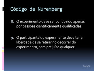 Código de Nuremberg

8. O experimento deve ser conduzido apenas
   por pessoas cientificamente qualificadas.

9. O participante do experimento deve ter a
   liberdade de se retirar no decorrer do
   experimento, sem prejuízo qualquer.



                                               Terra, G.
 