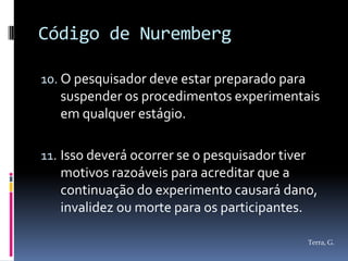 Código de Nuremberg

10. O pesquisador deve estar preparado para
   suspender os procedimentos experimentais
   em qualquer estágio.

11. Isso deverá ocorrer se o pesquisador tiver
    motivos razoáveis para acreditar que a
    continuação do experimento causará dano,
   invalidez ou morte para os participantes.

                                               Terra, G.
 