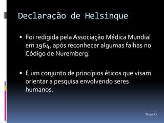 Declaração de Helsinque

 Foi redigida pela Associação Médica Mundial
  em 1964, após reconhecer algumas falhas no
  Código de Nuremberg.

 É um conjunto de princípios éticos que visam
  orientar a pesquisa envolvendo seres
  humanos.


                                           Terra, G.
 
