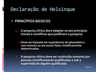 Declaração de Helsinque

 PRINCÍPIOS BÁSICOS

  1.    A pesquisa clínica deve adaptar-se aos princípios
        morais e científicos que justificam a pesquisa.

       Deve ser baseada em experiências de laboratório e
        com animais ou em outros fatos cientificamente
        determinados.

  2.    A pesquisa clínica deve ser conduzida somente por
        pessoas cientificamente qualificadas e sob a
        supervisão de alguém qualificado.
                                                            Terra, G.
 