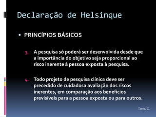 Declaração de Helsinque

 PRINCÍPIOS BÁSICOS

  3.   A pesquisa só poderá ser desenvolvida desde que
       a importância do objetivo seja proporcional ao
       risco inerente à pessoa exposta à pesquisa.

  4.   Todo projeto de pesquisa clínica deve ser
       precedido de cuidadosa avaliação dos riscos
       inerentes, em comparação aos benefícios
       previsíveis para a pessoa exposta ou para outros.
                                                     Terra, G.
 