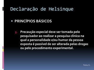Declaração de Helsinque

 PRINCÍPIOS BÁSICOS

 5. Precaução especial deve ser tomada pelo
    pesquisador ao realizar a pesquisa clínica na
    qual a personalidade e/ou humor da pessoa
    exposta é passível de ser alterada pelas drogas
    ou pelo procedimento experimental.



                                               Terra, G.
 