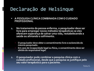Declaração de Helsinque
 A PESQUISA CLÍNICA COMBINADA COM O CUIDADO
     PROFISSIONAL

1.       No tratamento da pessoa enferma, o pesquisador deve ser
         livre para empregar novos métodos terapêuticos se eles
         oferecem esperança de salvar uma vida, restabelecendo a
         saúde ou aliviando o sofrimento.

      O pesquisador deve obter o consentimento livre e esclarecido do
       mesmo pesquisado.
      Em caso de incapacidade legal ou física, o consentimento deve ser
       obtido do responsável legal.

2.       O pesquisador pode combinar a pesquisa clínica com o
         cuidado profissional, desde que a pesquisa se justifique pelo
         seu valor terapêutico para o paciente.
                                                                      Terra, G.
 