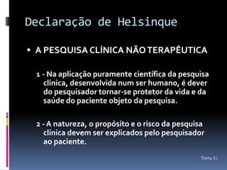 Declaração de Helsinque

 A PESQUISA CLÍNICA NÃO TERAPÊUTICA

 1 - Na aplicação puramente científica da pesquisa
    clínica, desenvolvida num ser humano, é dever
    do pesquisador tornar-se protetor da vida e da
    saúde do paciente objeto da pesquisa.

 2 - A natureza, o propósito e o risco da pesquisa
   clínica devem ser explicados pelo pesquisador
   ao paciente.
                                                 Terra, G.
 
