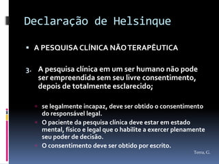 Declaração de Helsinque

 A PESQUISA CLÍNICA NÃO TERAPÊUTICA

3. A pesquisa clínica em um ser humano não pode
   ser empreendida sem seu livre consentimento,
   depois de totalmente esclarecido;

   se legalmente incapaz, deve ser obtido o consentimento
    do responsável legal.
   O paciente da pesquisa clínica deve estar em estado
    mental, físico e legal que o habilite a exercer plenamente
    seu poder de decisão.
   O consentimento deve ser obtido por escrito.
                                                          Terra, G.
 