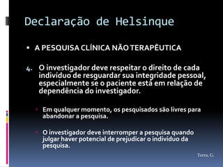 Declaração de Helsinque

 A PESQUISA CLÍNICA NÃO TERAPÊUTICA

4. O investigador deve respeitar o direito de cada
   indivíduo de resguardar sua integridade pessoal,
   especialmente se o paciente está em relação de
   dependência do investigador.

   Em qualquer momento, os pesquisados são livres para
    abandonar a pesquisa.

   O investigador deve interromper a pesquisa quando
    julgar haver potencial de prejudicar o indivíduo da
    pesquisa.
                                                          Terra, G.
 