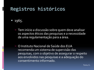 Registros históricos

 1965.

   Tem início a discussão sobre quem deve analisar
    os aspectos éticos das pesquisas e a necessidade
    de uma regulamentação para a área.

   O Instituto Nacional de Saúde dos EUA
    recomenda um sistema de supervisão das
    pesquisas, com o objetivo de assegurar o respeito
    aos envolvidos nas pesquisas e a adequação do
    consentimento informado.
                                                  Terra, G.
 