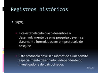 Registros históricos

 1975.

   Fica estabelecido que o desenho e o
    desenvolvimento de uma pesquisa devem ser
    claramente formulados em um protocolo de
    pesquisa

   Este protocolo deve ser submetido a um comitê
    especialmente designado, independente do
    investigador e do patrocinador.
                                                Terra, G.
 