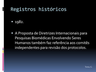 Registros históricos

 1982.


 A Proposta de Diretrizes Internacionais para
  Pesquisas Biomédicas Envolvendo Seres
  Humanos também faz referência aos comitês
  independentes para revisão dos protocolos.



                                            Terra, G.
 