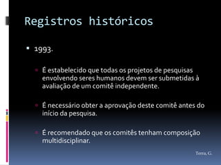 Registros históricos

 1993.

   É estabelecido que todas os projetos de pesquisas
    envolvendo seres humanos devem ser submetidas à
    avaliação de um comitê independente.

   É necessário obter a aprovação deste comitê antes do
    início da pesquisa.

   É recomendado que os comitês tenham composição
    multidisciplinar.
                                                        Terra, G.
 