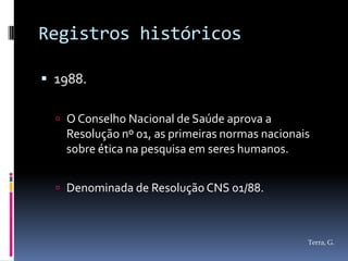 Registros históricos

 1988.

   O Conselho Nacional de Saúde aprova a
   Resolução nº 01, as primeiras normas nacionais
   sobre ética na pesquisa em seres humanos.


   Denominada de Resolução CNS 01/88.



                                                Terra, G.
 