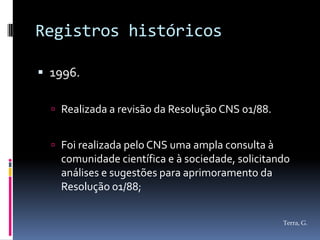Registros históricos

 1996.

   Realizada a revisão da Resolução CNS 01/88.


   Foi realizada pelo CNS uma ampla consulta à
    comunidade científica e à sociedade, solicitando
    análises e sugestões para aprimoramento da
    Resolução 01/88;


                                                  Terra, G.
 
