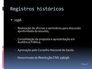 Registros históricos

 1996.

   Realização de oficinas e seminários para discussão
    aprofundada do assunto;

   Consolidação da proposta e apresentação em
    Audiência Pública;

   Aprovação pelo Conselho Nacional de Saúde.

   Denominada de Resolução CNS 196/96.

                                                         Terra, G.
 