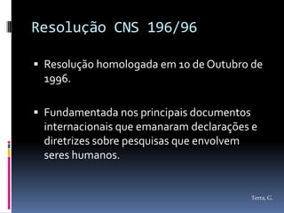 Resolução CNS 196/96

 Resolução homologada em 10 de Outubro de
 1996.

 Fundamentada nos principais documentos
 internacionais que emanaram declarações e
 diretrizes sobre pesquisas que envolvem
 seres humanos.


                                           Terra, G.
 
