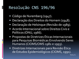 Resolução CNS 196/96
 Código de Nuremberg (1947).
 Declaração dos Direitos do Homem (1948).
 Declaração de Helsinque (Revisão de 1989).
 Acordo Internacional sobre Direitos Civis e
  Políticos (ONU, 1966).
 Propostas de Diretrizes Éticas Internacionais
  para Pesquisas Biomédicas Envolvendo Seres
  Humanos (CIOMS/OMS 1982 e 1993).
 Diretrizes Internacionais para Revisão Ética
  de Estudos Epidemiológicos (CIOMS, 1991).
                                            Terra, G.
 