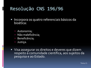 Resolução CNS 196/96

 Incorpora os quatro referenciais básicos da
  bioética:

     Autonomia;
     Não maleficência;
     Beneficência;
     Justiça.

 Visa assegurar os direitos e deveres que dizem
  respeito à comunidade científica, aos sujeitos da
  pesquisa e ao Estado.
                                                Terra, G.
 