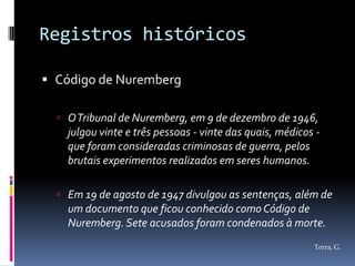 Registros históricos

 Código de Nuremberg

   O Tribunal de Nuremberg, em 9 de dezembro de 1946,
    julgou vinte e três pessoas - vinte das quais, médicos -
    que foram consideradas criminosas de guerra, pelos
    brutais experimentos realizados em seres humanos.

   Em 19 de agosto de 1947 divulgou as sentenças, além de
    um documento que ficou conhecido como Código de
    Nuremberg. Sete acusados foram condenados à morte.
                                                          Terra, G.
 