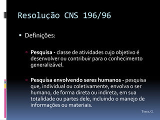 Resolução CNS 196/96

 Definições:

   Pesquisa - classe de atividades cujo objetivo é
    desenvolver ou contribuir para o conhecimento
    generalizável.

   Pesquisa envolvendo seres humanos - pesquisa
    que, individual ou coletivamente, envolva o ser
    humano, de forma direta ou indireta, em sua
    totalidade ou partes dele, incluindo o manejo de
    informações ou materiais.
                                                      Terra, G.
 