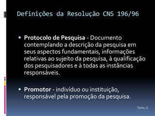 Definições da Resolução CNS 196/96


 Protocolo de Pesquisa - Documento
  contemplando a descrição da pesquisa em
  seus aspectos fundamentais, informações
  relativas ao sujeito da pesquisa, à qualificação
  dos pesquisadores e à todas as instâncias
  responsáveis.

 Promotor - indivíduo ou instituição,
  responsável pela promoção da pesquisa.
                                              Terra, G.
 