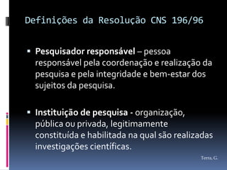 Definições da Resolução CNS 196/96


 Pesquisador responsável – pessoa
  responsável pela coordenação e realização da
  pesquisa e pela integridade e bem-estar dos
  sujeitos da pesquisa.

 Instituição de pesquisa - organização,
  pública ou privada, legitimamente
  constituída e habilitada na qual são realizadas
  investigações científicas.
                                             Terra, G.
 