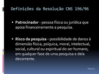 Definições da Resolução CNS 196/96


 Patrocinador - pessoa física ou jurídica que
  apoia financeiramente a pesquisa.

 Risco da pesquisa - possibilidade de danos à
  dimensão física, psíquica, moral, intelectual,
  social, cultural ou espiritual do ser humano,
  em qualquer fase de uma pesquisa e dela
  decorrente.

                                              Terra, G.
 