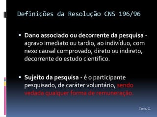 Definições da Resolução CNS 196/96


 Dano associado ou decorrente da pesquisa -
  agravo imediato ou tardio, ao indivíduo, com
  nexo causal comprovado, direto ou indireto,
  decorrente do estudo científico.

 Sujeito da pesquisa - é o participante
  pesquisado, de caráter voluntário, sendo
  vedada qualquer forma de remuneração.

                                             Terra, G.
 