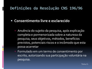 Definições da Resolução CNS 196/96


 Consentimento livre e esclarecido

   Anuência do sujeito da pesquisa, após explicação
    completa e pormenorizada sobre a natureza da
    pesquisa, seus objetivos, métodos, benefícios
    previstos, potenciais riscos e o incômodo que esta
    possa acarretar
   Formulado em um termo de consentimento por
    escrito, autorizando sua participação voluntária na
    pesquisa.
                                                   Terra, G.
 