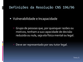 Definições da Resolução CNS 196/96


 Vulnerabilidade e Incapacidade

   Grupo de pessoas que, por quaisquer razões ou
    motivos, tenham a sua capacidade de decisão
    reduzida ou nula, seja ela física mental ou legal.


   Deve ser representado por seu tutor legal.



                                                     Terra, G.
 