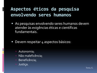 Aspectos éticos da pesquisa
envolvendo seres humanos
 As pesquisas envolvendo seres humanos devem
  atender às exigências éticas e científicas
  fundamentais.

 Devem respeitar 4 aspectos básicos:

     Autonomia;
     Não maleficência;
     Beneficência;
     Justiça.
                                           Terra, G.
 