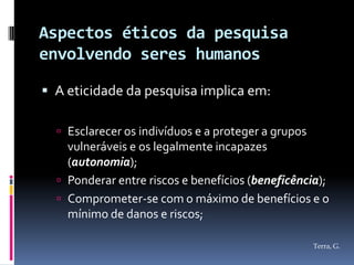 Aspectos éticos da pesquisa
envolvendo seres humanos

 A eticidade da pesquisa implica em:

   Esclarecer os indivíduos e a proteger a grupos
    vulneráveis e os legalmente incapazes
    (autonomia);
   Ponderar entre riscos e benefícios (beneficência);
   Comprometer-se com o máximo de benefícios e o
    mínimo de danos e riscos;

                                                     Terra, G.
 