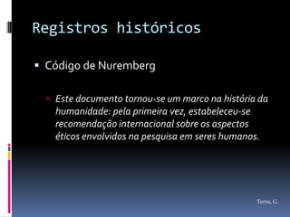Registros históricos

 Código de Nuremberg

   Este documento tornou-se um marco na história da
    humanidade: pela primeira vez, estabeleceu-se
    recomendação internacional sobre os aspectos
    éticos envolvidos na pesquisa em seres humanos.




                                                  Terra, G.
 