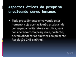 Aspectos éticos da pesquisa
envolvendo seres humanos

 Todo procedimento envolvendo o ser
  humano, cuja aceitação não esteja ainda
  consagrada na literatura científica, será
  considerado como pesquisa e, portanto,
  deverá obedecer às diretrizes da presente
  Resolução CNS 196/996.



                                              Terra, G.
 
