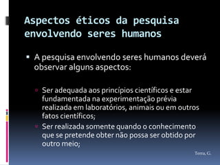 Aspectos éticos da pesquisa
envolvendo seres humanos

 A pesquisa envolvendo seres humanos deverá
  observar alguns aspectos:

   Ser adequada aos princípios científicos e estar
    fundamentada na experimentação prévia
    realizada em laboratórios, animais ou em outros
    fatos científicos;
   Ser realizada somente quando o conhecimento
    que se pretende obter não possa ser obtido por
    outro meio;
                                                      Terra, G.
 