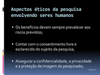 Aspectos éticos da pesquisa
envolvendo seres humanos

 Os benefícios devem sempre prevalecer aos
  riscos previstos;

 Contar com o consentimento livre e
  esclarecido do sujeito da pesquisa;

 Assegurar a confidencialidade, a privacidade
  e a proteção da imagem do pesquisado;
                                            Terra, G.
 