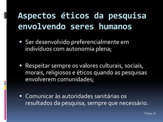 Aspectos éticos da pesquisa
envolvendo seres humanos
 Ser desenvolvido preferencialmente em
  indivíduos com autonomia plena;

 Respeitar sempre os valores culturais, sociais,
  morais, religiosos e éticos quando as pesquisas
  envolverem comunidades;

 Comunicar às autoridades sanitárias os
  resultados da pesquisa, sempre que necessário.
                                                    Terra, G.
 