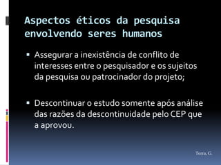 Aspectos éticos da pesquisa
envolvendo seres humanos
 Assegurar a inexistência de conflito de
  interesses entre o pesquisador e os sujeitos
  da pesquisa ou patrocinador do projeto;

 Descontinuar o estudo somente após análise
  das razões da descontinuidade pelo CEP que
  a aprovou.

                                             Terra, G.
 