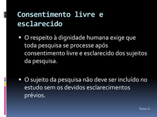 Consentimento livre e
esclarecido
 O respeito à dignidade humana exige que
  toda pesquisa se processe após
  consentimento livre e esclarecido dos sujeitos
  da pesquisa.

 O sujeito da pesquisa não deve ser incluído no
  estudo sem os devidos esclarecimentos
  prévios.
                                            Terra, G.
 
