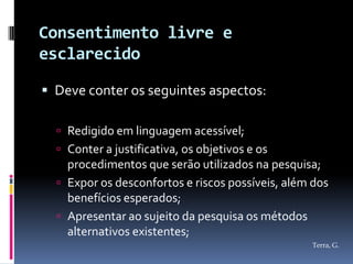 Consentimento livre e
esclarecido

 Deve conter os seguintes aspectos:

   Redigido em linguagem acessível;
   Conter a justificativa, os objetivos e os
    procedimentos que serão utilizados na pesquisa;
   Expor os desconfortos e riscos possíveis, além dos
    benefícios esperados;
   Apresentar ao sujeito da pesquisa os métodos
    alternativos existentes;
                                                  Terra, G.
 