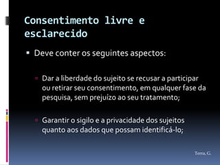 Consentimento livre e
esclarecido
 Deve conter os seguintes aspectos:

   Dar a liberdade do sujeito se recusar a participar
    ou retirar seu consentimento, em qualquer fase da
    pesquisa, sem prejuízo ao seu tratamento;

   Garantir o sigilo e a privacidade dos sujeitos
    quanto aos dados que possam identificá-lo;

                                                     Terra, G.
 